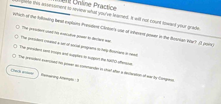 Iment Önline Practice
umplete this assessment to review what you've learned. It will not count toward your grade.
Which of the following best explains President Clinton's use of inherent power in the Bosnian War? (1 point)
The president used his executive power to declare war.
The president created a set of social programs to help Bosnians in need.
The president sent troops and supplies to support the NATO offensive.
The president exercised his power as commander in chief after a declaration of war by Congress
Check answer Remaining Attempts : 3