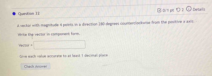 □ 0/1 pt つ 2 ⓘ Details 
A vector with magnitude 4 points in a direction 280 degrees counterclockwise from the positive x axis. 
Write the vector in component form. 
Vector =□
Give each value accurate to at least 1 decimal place 
Check Answer