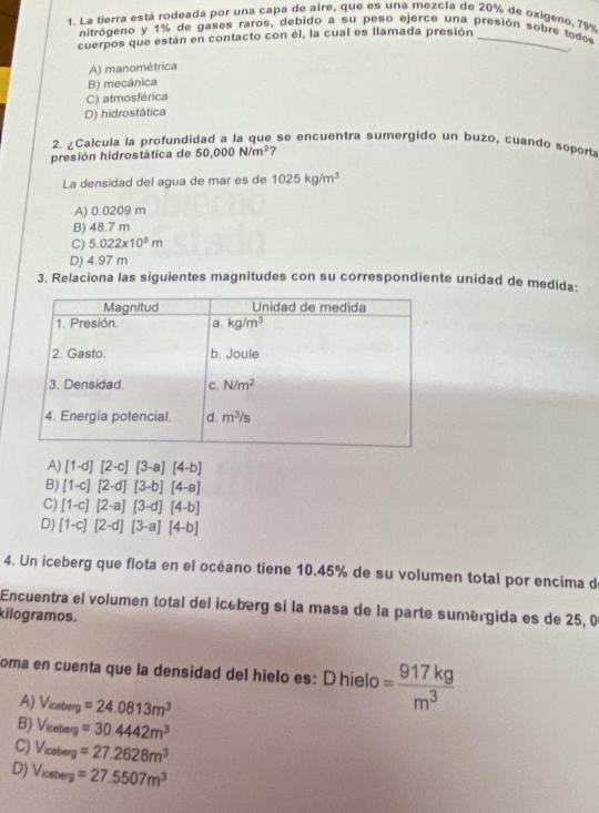 La tierra está rodeada por una capa de aire, que es una mezcla de 20% de oxigeno, 79%
nitrógeno y 1% de gases raros, debido a su peso ejerce una presión sobre todos
cuerpos que están en contacto con él, la cual es llamada presión_
A) manométrica
B) mecánica
C) atmosférica
D) hidrostática
2. ¿Calcula la profundidad a la que se encuentra sumergido un buzo, cuando soport
presión hidrostática de 50,000N/m^2 ?
La densidad del agua de mar es de 1025kg/m^3
A) 0.0209 m
B) 48.7 m
C) 5.022* 10^8m
D) 4.97 m
3. Relaciona las siguientes magnitudes con su correspondiente unidad de medida:
A) [1-d][2-c][3-a][4-b]
B) [1-c][2-d][3-b][4-a]
C) [1-c][2-a][3-d][4-b]
D) [1-c][2-d][3-a][4-b]
4. Un iceberg que flota en el océano tiene 10.45% de su volumen total por encima d
Encuentra el volumen total del icéberg si la masa de la parte sumérgida es de 25, 0
kilogramos .
oma en cuenta que la densidad del hielo es: D hielo = 917kg/m^3 
A) V_iceberg=24.0813m^3
B) V_iceterg=30.4442m^3
C) V_iceterg=27.2628m^3
D) V_iceterg=27.5507m^3