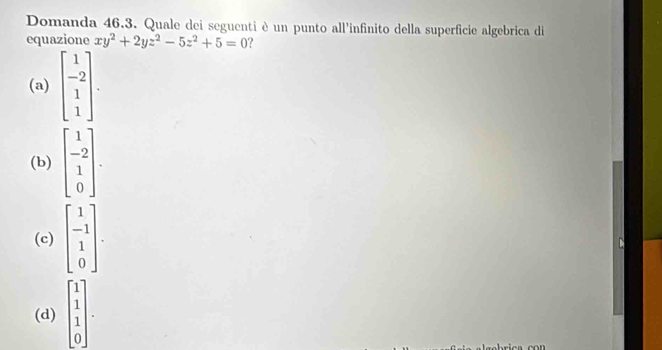 Domanda 46.3. Quale dei seguenti è un punto all'infinito della superficie algebrica di
equazione xy^2+2yz^2-5z^2+5=0 ?
(a) beginbmatrix 1 -2 1 1endbmatrix.
(b) beginbmatrix 1 -2 1 0endbmatrix.
(c) beginbmatrix 1 -1 1 0endbmatrix.
(d) beginbmatrix 1 1 1 0endbmatrix.