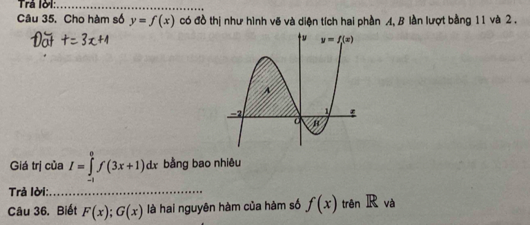 Trả lời:
_
Câu 35. Cho hàm số y=f(x) có đồ thị như hình vẽ và diện tích hai phần A, B lần lượt bằng 11 và 2 .
Giá trị của I=∈tlimits _(-1)^0f(3x+1)dx bằng bao nhiêu
Trả lời:_
Câu 36. Biết F(x);G(x) là hai nguyên hàm của hàm số f(x) trên IR và