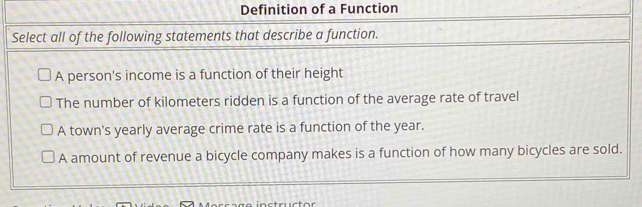 Definition of a Function
Select all of the following statements that describe a function.
A person's income is a function of their height
The number of kilometers ridden is a function of the average rate of travel
A town's yearly average crime rate is a function of the year.
A amount of revenue a bicycle company makes is a function of how many bicycles are sold.