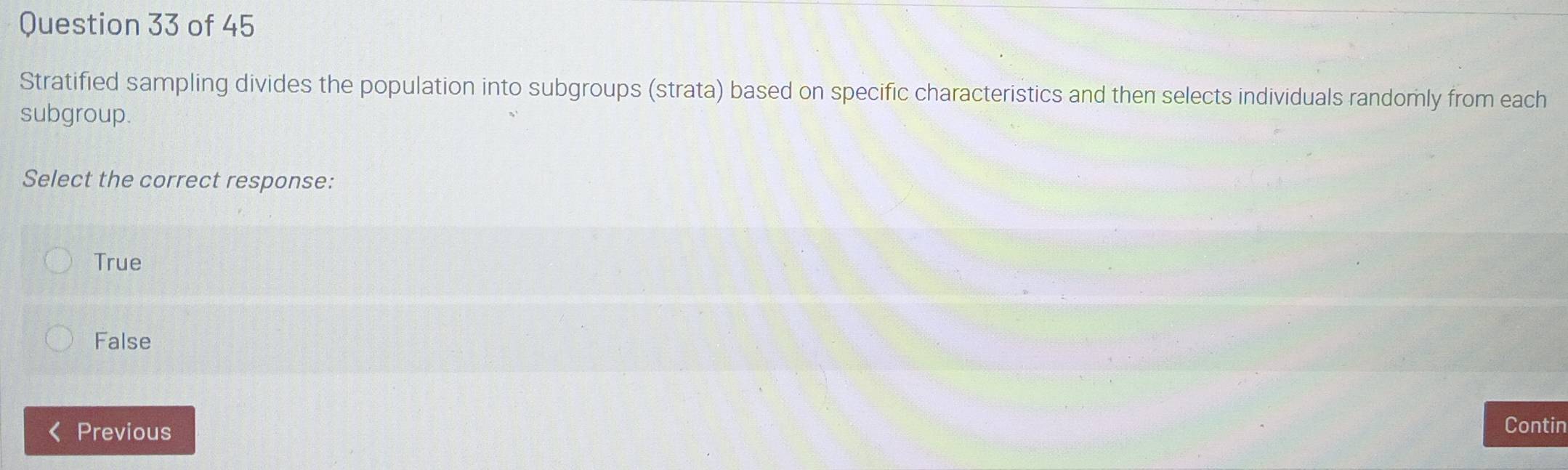 Stratified sampling divides the population into subgroups (strata) based on specific characteristics and then selects individuals randomly from each
subgroup.
Select the correct response:
True
False
Previous Contin