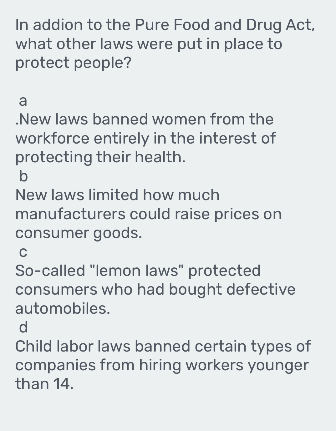 In addion to the Pure Food and Drug Act,
what other laws were put in place to
protect people?
a
.New laws banned women from the
workforce entirely in the interest of
protecting their health.
b
New laws limited how much
manufacturers could raise prices on
consumer goods.
C
So-called "lemon laws" protected
consumers who had bought defective
automobiles.
d
Child labor laws banned certain types of
companies from hiring workers younger
than 14.