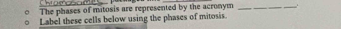 The phases of mitosis are represented by the acronym_ 
` 
Label these cells below using the phases of mitosis.