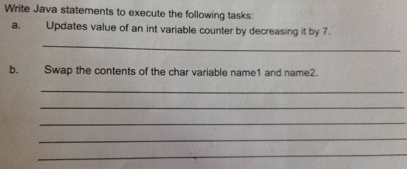 Write Java statements to execute the following tasks: 
a. Updates value of an int variable counter by decreasing it by 7. 
_ 
b.£ Swap the contents of the char variable name1 and name2. 
_ 
_ 
_ 
_ 
_