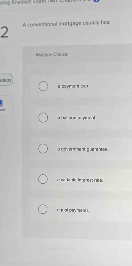 A conventional mortgage usually has:
2
Multiple Choice
):39:33
a payment cap.
ook
a balloon payment.
a government guarantee.
a variable interest rate.
equal payments.