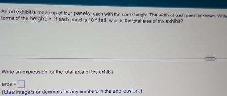 An art exhibit is made up of four panels, each with the same height. The width of each panel is shown. Write 
terms of the height, h. If each panel is 10 ft tall, what is the total area of the exhibit? 
Write an expression for the total area of the exhibit. 
area =□
(Use integers or decimals for any numbers in the expression.)