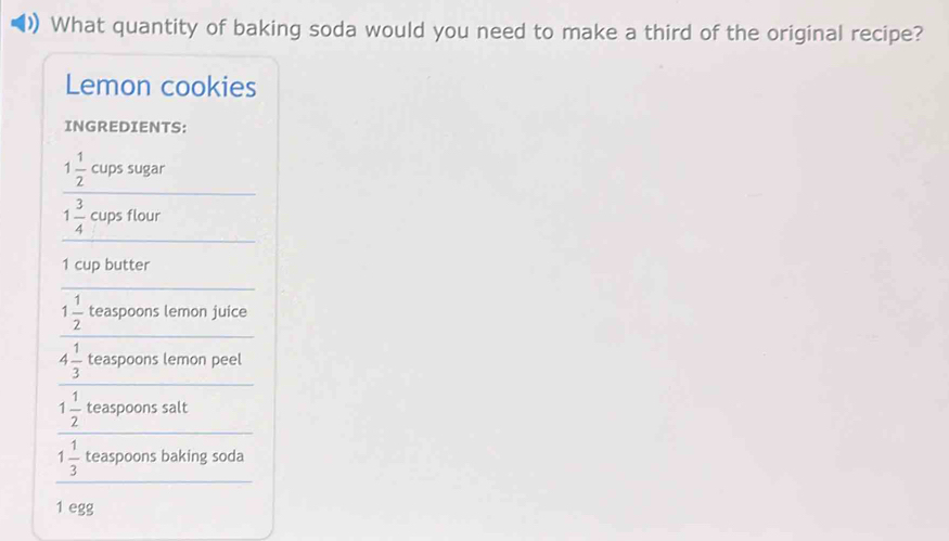 ) What quantity of baking soda would you need to make a third of the original recipe? 
Lemon cookies 
INGREDIENTS: 
_
1 1/2  cups sugar 
_
1 3/4  cups flour
1 cup butter 
_ 
_
1 1/2  teaspoons lemon juice 
_
4 1/3  teaspoons lemon peel 
_
1 1/2  teaspoons salt 
_
1 1/3  teaspoons baking soda
1 egg