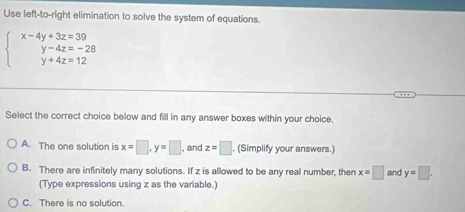 Use left-to-right elimination to solve the system of equations.
beginarrayl x-4y+3z=39 y-4z=-28 y+4z=12endarray.
Select the correct choice below and fill in any answer boxes within your choice.
A. The one solution is x=□ , y=□ , and z=□. (Simplify your answers.)
B. There are infinitely many solutions. If z is allowed to be any real number, then x=□ and y=□. 
(Type expressions using z as the variable.)
C. There is no solution.