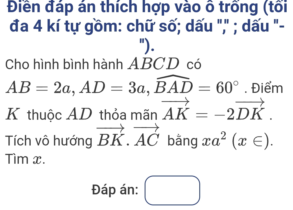 Điền đáp án thích hợp vào ô trống (tối 
đa 4 kí tự gồm: chữ số; dấu "," ; dấu "- 
"). 
Cho hình bình hành ABCD có
AB=2a, AD=3a, widehat BAD=60°. Điểm 
K thuộc AD thỏa mãn vector AK=-2vector DK. 
Tích vô hướng vector BK.vector AC bằng xa^2(x∈ ). 
Tìm x. 
Đáp án: ()