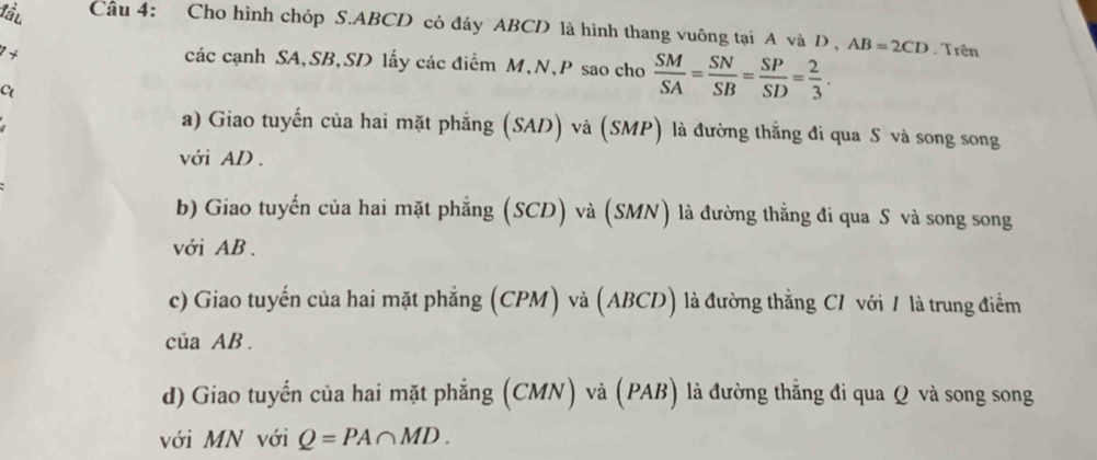 lu Câu 4: Cho hình chóp S. ABCD có đáy ABCD là hình thang vuông tại A và D, AB=2CD. Trên 
1+ 
các cạnh SA, SB, SD lấy các điểm M, N, P sao cho  SM/SA = SN/SB = SP/SD = 2/3 . 
C 
a) Giao tuyến của hai mặt phẳng (SAD) và (SMP) là đường thẳng đi qua S và song song 
với AD. 
b) Giao tuyến của hai mặt phẳng (SCD) và (SMN) là đường thẳng đi qua S và song song 
với AB. 
c) Giao tuyến của hai mặt phẳng (CPM) và (ABCD) là đường thẳng CI với 1 là trung điểm 
của AB. 
d) Giao tuyển của hai mặt phẳng (CMN) và (PAB) là đường thẳng đi qua Q và song song 
với MN với Q=PA∩ MD.