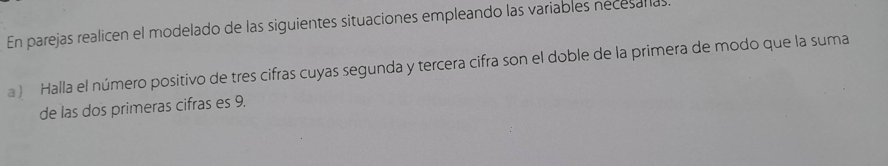 En parejas realicen el modelado de las siguientes situaciones empleando las variables necesallas 
a ) Halla el número positivo de tres cifras cuyas segunda y tercera cifra son el doble de la primera de modo que la suma 
de las dos primeras cifras es 9.