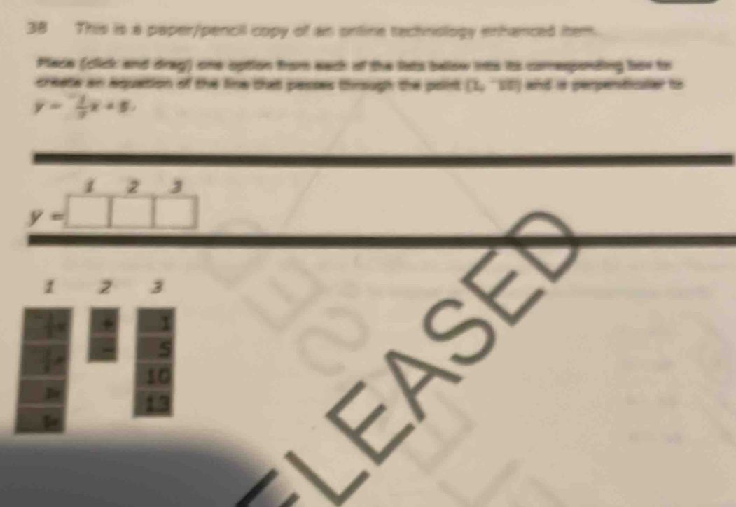 This is a paper/pencil copy of an ontine technology enhanced htem. 
Place (click and drag) one option from each of the lats below ints its comespnding bov to 
creete an aquation of the line that passes through the point [2,^-][0] and is perperticuler to
y=- 1/2 x+5.
1 2 3
y=□
1 2 3
5
_ 
10
13