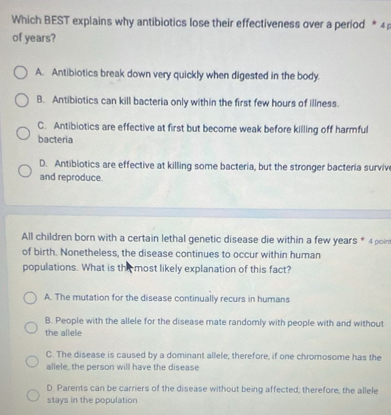 Which BEST explains why antibiotics lose their effectiveness over a period * 4 p
of years?
A. Antibiotics break down very quickly when digested in the body.
B. Antibiotics can kill bacteria only within the first few hours of illness.
C. Antibiotics are effective at first but become weak before killing off harmful
bacteria
D. Antibiotics are effective at killing some bacteria, but the stronger bacteria survive
and reproduce.
All children born with a certain lethal genetic disease die within a few years * 4 point
of birth. Nonetheless, the disease continues to occur within human
populations. What is the most likely explanation of this fact?
A. The mutation for the disease continually recurs in humans
B. People with the allele for the disease mate randomly with people with and without
the allele
C. The disease is caused by a dominant allele; therefore, if one chromosome has the
allele, the person will have the disease
D Parents can be carriers of the disease without being affected; therefore, the allele
stays in the population