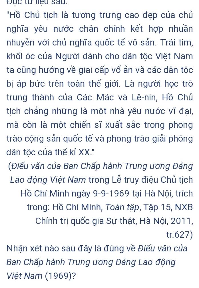 Độc tử liệu sau: 
"Hồ Chủ tịch là tượng trưng cao đẹp của chủ 
nghĩa yêu nước chân chính kết hợp nhuần 
nhuyễn với chủ nghĩa quốc tế vô sản. Trái tim, 
khối óc của Người dành cho dân tộc Việt Nam 
ta cũng hướng về giai cấp vố ản và các dân tộc 
bị áp bức trên toàn thế giới. Là người học trò 
trung thành của Các Mác và Lê-nin, Hồ Chủ 
tịch chẳng những là một nhà yêu nước vĩ đại, 
mà còn là một chiến sĩ xuất sắc trong phong 
trào cộng sản quốc tế và phong trào giải phóng 
dân tộc của thế kỉ XX.' 
(Điếu văn của Ban Chấp hành Trung ương Đảng 
Lao động Việt Nam trong Lễ truy điệu Chủ tịch 
Hồ Chí Minh ngày 9-9-1969 tại Hà Nội, trích 
trong: Hồ Chí Minh, Toàn tập, Tập 15, NXB 
Chính trị quốc gia Sự thật, Hà Nội, 2011, 
tr.627) 
Nhận xét nào sau đây là đúng về Điếu văn của 
Ban Chấp hành Trung ương Đảng Lao động 
Việt Nam (1969)?