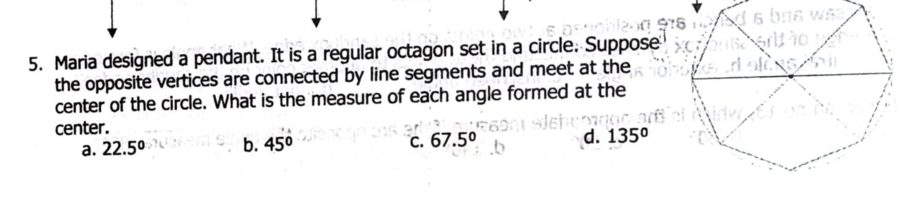 Maria designed a pendant. It is a regular octagon set in a circle. Suppose
the opposite vertices are connected by line segments and meet at the
center of the circle. What is the measure of each angle formed at the
center.
a. 22.5° b. 45° C. 67.5° d. 135°