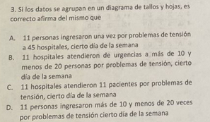 Si los datos se agrupan en un diagrama de tallos y hojas, es
correcto afirma del mismo que
A. 11 personas ingresaron una vez por problemas de tensión
a 45 hospitales, cierto día de la semana
B. 11 hospitales atendieron de urgencias a más de 10 y
menos de 20 personas por problemas de tensión, cierto
día de la semana
C. 11 hospitales atendieron 11 pacientes por problemas de
tensión, cierto día de la semana
D. 11 personas ingresaron más de 10 y menos de 20 veces
por problemas de tensión cierto día de la semana