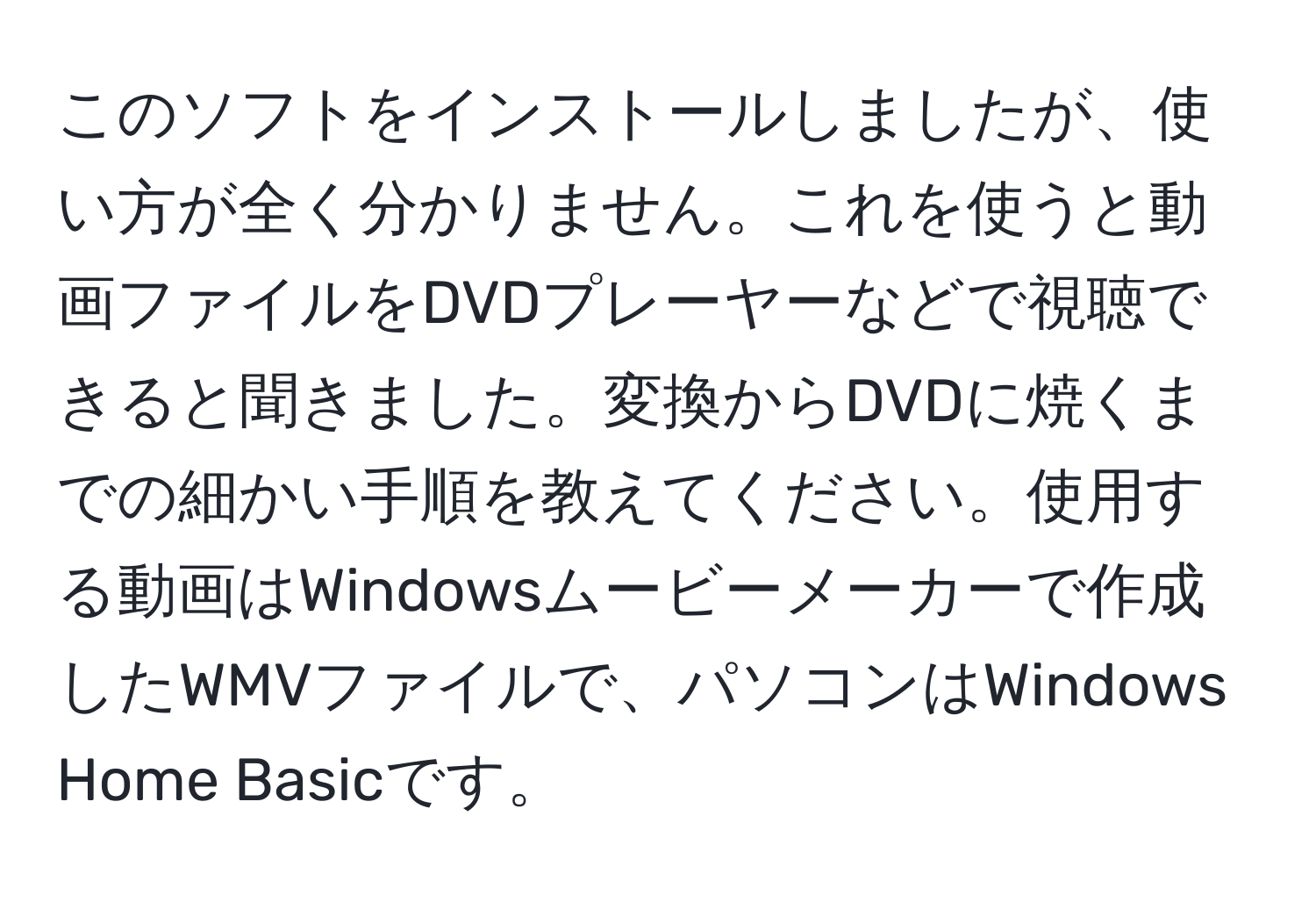 このソフトをインストールしましたが、使い方が全く分かりません。これを使うと動画ファイルをDVDプレーヤーなどで視聴できると聞きました。変換からDVDに焼くまでの細かい手順を教えてください。使用する動画はWindowsムービーメーカーで作成したWMVファイルで、パソコンはWindows Home Basicです。