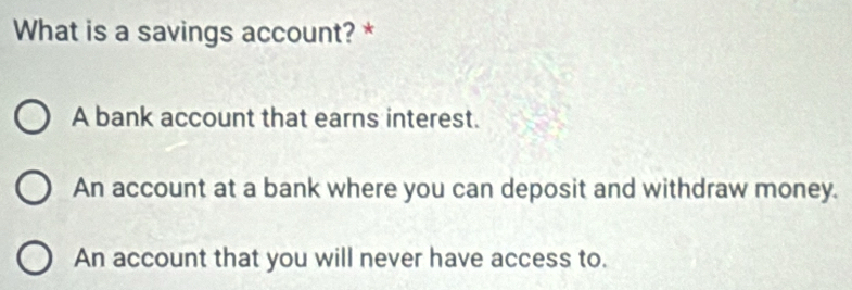 What is a savings account? *
A bank account that earns interest.
An account at a bank where you can deposit and withdraw money.
An account that you will never have access to.