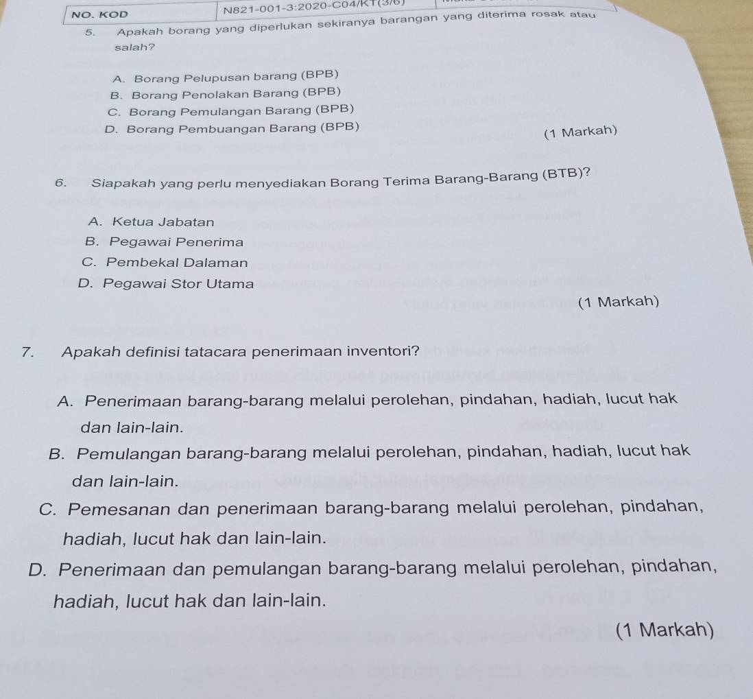 20-C04/KT(3/6)
NO. KOD N821 -001 -3:2020 
5. Apakah borang yang diperlukan sekiranya barangan yang diterima rosak atau
salah?
A. Borang Pelupusan barang (BPB)
B. Borang Penolakan Barang (BPB)
C. Borang Pemulangan Barang (BPB)
D. Borang Pembuangan Barang (BPB)
(1 Markah)
6. Siapakah yang perlu menyediakan Borang Terima Barang-Barang (BTB)?
A. Ketua Jabatan
B. Pegawai Penerima
C. Pembekal Dalaman
D. Pegawai Stor Utama
(1 Markah)
7. Apakah definisi tatacara penerimaan inventori?
A. Penerimaan barang-barang melalui perolehan, pindahan, hadiah, lucut hak
dan lain-lain.
B. Pemulangan barang-barang melalui perolehan, pindahan, hadiah, lucut hak
dan lain-lain.
C. Pemesanan dan penerimaan barang-barang melalui perolehan, pindahan,
hadiah, lucut hak dan lain-lain.
D. Penerimaan dan pemulangan barang-barang melalui perolehan, pindahan,
hadiah, lucut hak dan lain-lain.
(1 Markah)