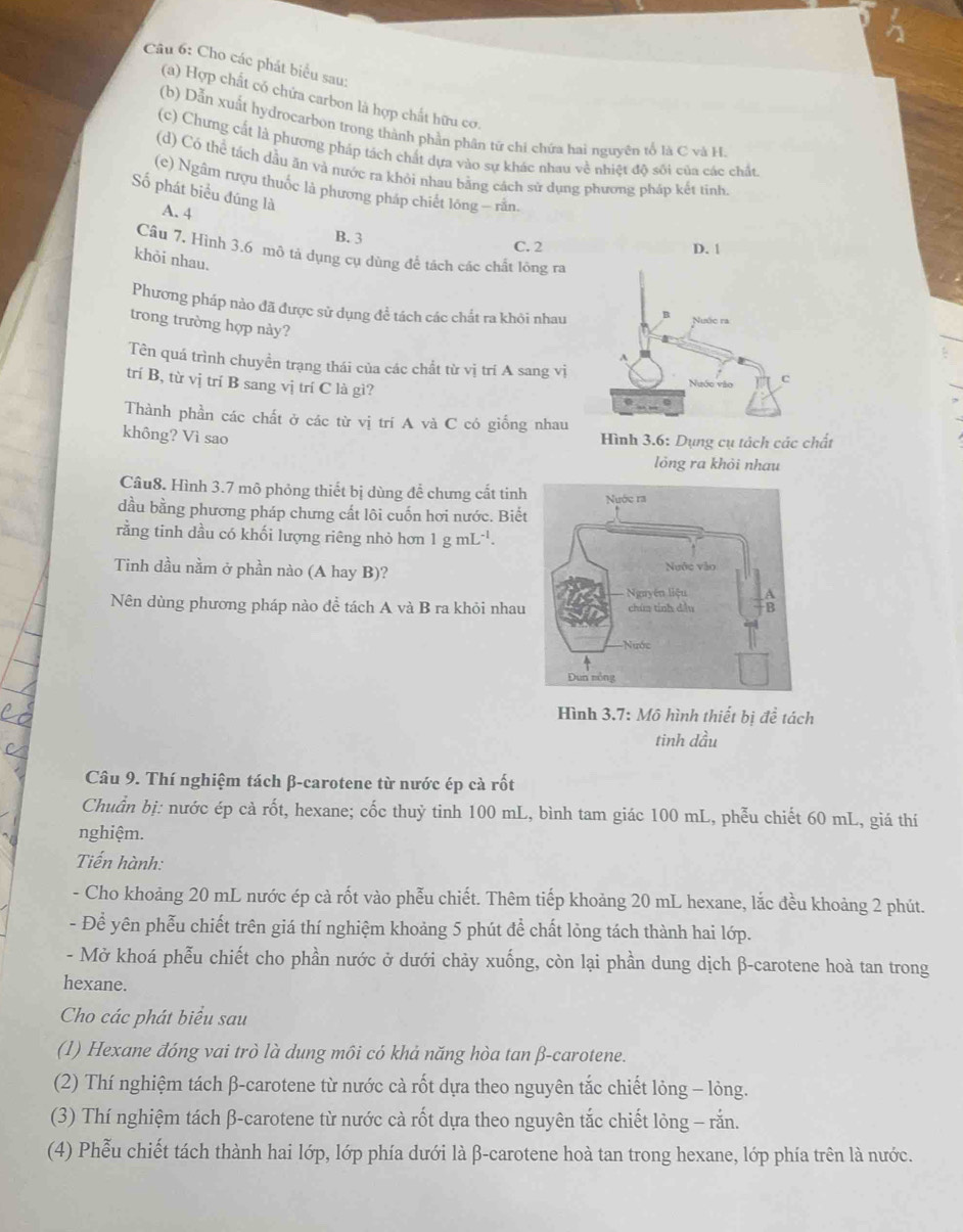 Cho các phát biểu sau:
(a) Hợp chất có chứa carbon là hợp chất hữu cơ.
(b) Dẫn xuất hydrocarbon trong thành phần phân tử chi chứa hai nguyên tổ là C và H
(c) Chưng cất là phương pháp tách chất dựa vào sự khác nhau về nhiệt độ sôi của các chất
(d) Có thể tách dầu ăn và nước ra khỏi nhau bằng cách sử dụng phương pháp kết tinh
(c) Ngâm rượu thuốc là phương pháp chiết lồng — rằn.
Số phát biểu đúng là A. 4
B. 3 C. 2 
Câu 7. Hình 3.6 mô tả dụng cụ dùng để tách các chất lông ra
khỏi nhau.
Phương pháp nào đã được sử dụng để tách các chất ra khôi nhau
trong trường hợp này?
Tên quá trình chuyền trạng thái của các chất từ vị trí A sang vị
trí B, từ vị trí B sang vị trí C là gì?
Thành phần các chất ở các từ vị trí A và C có giống nhau
không? Vì sao
Hình 3.6: Dụng cụ tách các chất
lỏng ra khỏi nhau
Câu8. Hình 3.7 mô phỏng thiết bị dùng để chưng cất tinh
dầu bằng phương pháp chưng cất lôi cuốn hơi nước. Biết
rằng tinh dầu có khối lượng riêng nhỏ hơn 1 g mL^(-1).
Tinh dầu nằm ở phần nào (A hay B)? 
Nên dùng phương pháp nào để tách A và B ra khỏi nhau
Hình 3.7: Mô hình thiết bị đề tách
tinh dầu
Câu 9. Thí nghiệm tách β-carotene từ nước ép cà rốt
Chuẩn bị: nước ép cả rốt, hexane; cốc thuỷ tinh 100 mL, bình tam giác 100 mL, phễu chiết 60 mL, giá thí
nghiệm.
Tiến hành:
- Cho khoảng 20 mL nước ép cà rốt vào phễu chiết. Thêm tiếp khoảng 20 mL hexane, lắc đều khoảng 2 phút.
- Để yên phễu chiết trên giá thí nghiệm khoảng 5 phút để chất lỏng tách thành hai lớp.
- Mở khoá phễu chiết cho phần nước ở dưới chảy xuống, còn lại phần dung dịch β-carotene hoà tan trong
hexane.
Cho các phát biểu sau
(1) Hexane đóng vai trò là dung môi có khả năng hòa tan β-carotene.
(2) Thí nghiệm tách β-carotene từ nước cà rốt dựa theo nguyên tắc chiết lỏng - lỏng.
(3) Thí nghiệm tách β-carotene từ nước cà rốt dựa theo nguyên tắc chiết lỏng - rắn.
(4) Phễu chiết tách thành hai lớp, lớp phía dưới là β-carotene hoà tan trong hexane, lớp phía trên là nước.