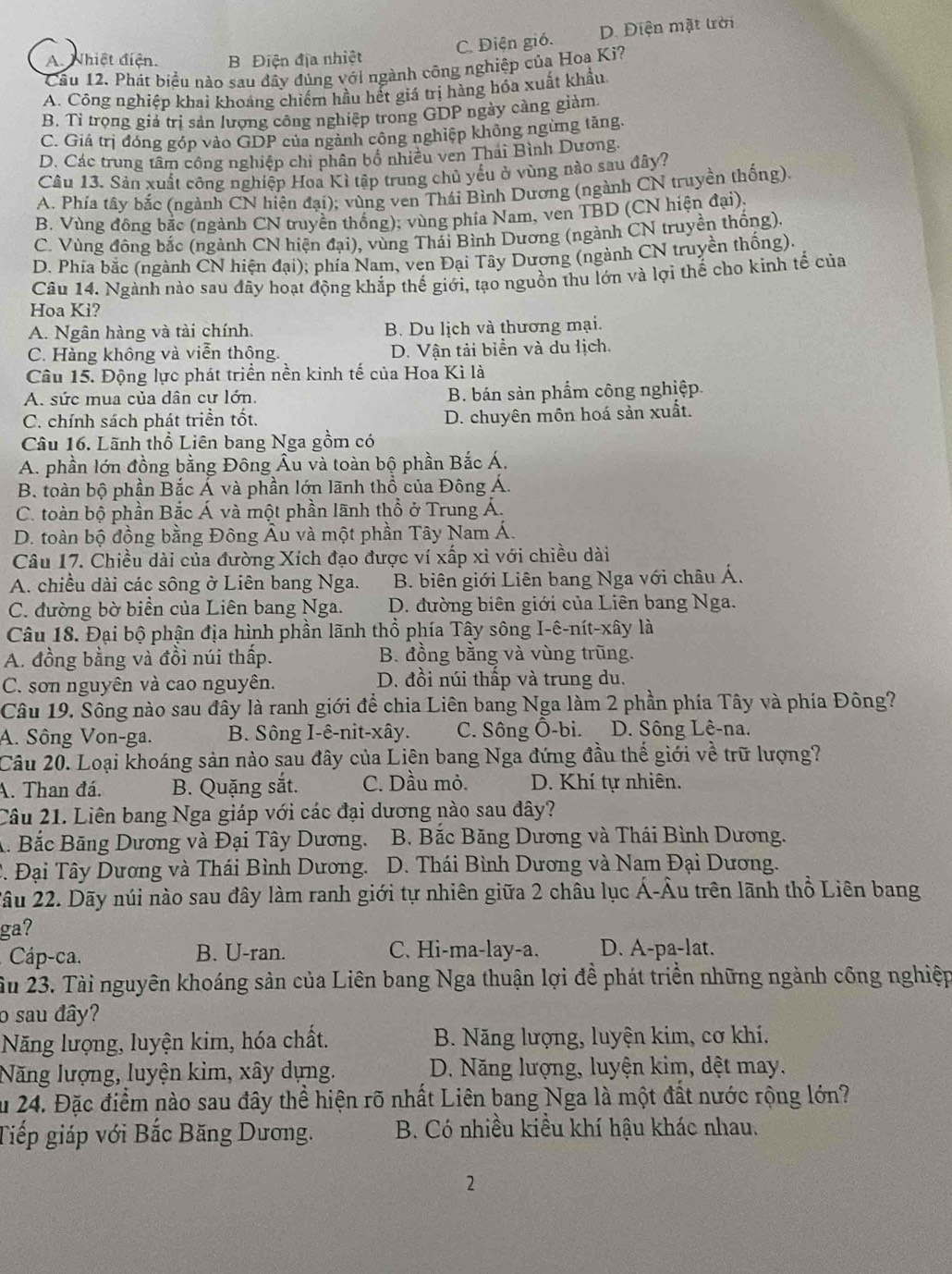 C. Điện gió. D. Điện mặt trời
A. Nhiệt điện. B Điện địa nhiệt
Cầu 12. Phát biểu nào sau đây đủng với ngành công nghiệp của Hoa Ki?
A. Công nghiệp khai khoáng chiếm hầu hết giá trị hàng hỏa xuất khẩu.
B. Tỉ trọng giả trị sản lượng công nghiệp trong GDP ngày càng giàm.
C. Giá trị đóng góp vào GDP của ngành công nghiệp không ngừng tăng.
D. Các trung tâm công nghiệp chi phân bố nhiều ven Thái Bình Dương.
Câu 13. Sản xuất công nghiệp Hoa Kì tập trung chủ yếu ở vùng nào sau đây?
A. Phía tây bắc (ngành CN hiện đại); vùng ven Thái Bình Dương (ngành CN truyền thống).
B. Vùng đông bắc (ngành CN truyền thống); vùng phía Nam, ven TBD (CN hiện đại),
C. Vùng đông bắc (ngành CN hiện đại), 0, vùng Thải Bình Dương (ngành CN truyền thống),
D. Phía bắc (ngành CN hiện đại); phía Nam, ven Đại Tây Dương (ngành CN truyền thống).
Câu 14. Ngành nào sau đây hoạt động khắp thế giới, tạo nguồn thu lớn và lợi thế cho kinh tế của
Hoa Ki?
A. Ngân hàng và tài chính. B. Du lịch và thương mại.
C. Hàng không và viễn thông. D. Vận tải biển và du lịch.
Câu 15. Động lực phát triển nền kinh tế của Hoa Kì là
A. sức mua của dân cư lớn. B. bán sản phẩm công nghiệp.
C. chính sách phát triển tốt. D. chuyên môn hoá sản xuất.
Câu 16. Lãnh thổ Liên bang Nga gồm có
A. phần lớn đồng bằng Đông Âu và toàn bộ phần Bắc Á.
B. toàn bộ phần Bắc Á và phần lớn lãnh thổ của Đông Á.
C. toàn bộ phần Bắc Á và một phần lãnh thổ ở Trung Á.
D. toàn bộ đồng bằng Đông Âu và một phần Tây Nam Á.
Câu 17. Chiều dài của đường Xích đạo được ví xấp xỉ với chiều dài
A. chiều dài các sông ở Liên bang Nga. B. biên giới Liên bang Nga với châu Á.
C. đường bờ biển của Liên bang Nga. D. đường biên giới của Liên bang Nga.
Câu 18. Đại bộ phận địa hình phần lãnh thổ phía Tây sông I-ê-nít-xây là
A. đồng bằng và đồi núi thấp. B. đồng bằng và vùng trũng.
C. son nguyên và cao nguyên. D. đồi núi thấp và trung du.
Câu 19. Sông nào sau đây là ranh giới để chia Liên bang Nga làm 2 phần phía Tây và phía Đông?
A. Sông Von-ga. B. Sông I-ê-nit-xây. C. Sông Ô-bi. D. Sông Lê-na.
Câu 20. Loại khoáng sản nào sau đây của Liên bang Nga đứng đầu thế giới về trữ lượng?
A. Than đá. B. Quặng sắt. C. Dầu mỏ. D. Khí tự nhiên.
Câu 21. Liên bang Nga giáp với các đại dương nào sau đây?
A. Bắc Bãng Dương và Đại Tây Dương.  B. Bắc Băng Dương và Thái Bình Dương.
2. Đại Tây Dương và Thái Bình Dương.  D. Thái Bình Dương và Nam Đại Dương.
2âu 22. Dãy núi nào sau đây làm ranh giới tự nhiên giữa 2 châu lục Á-Âu trên lãnh thổ Liên bang
ga?
Cáp-ca. B. U-ran. C. Hi-ma-lay-a. D. A-pa-lat.
ầu 23. Tài nguyên khoáng sản của Liên bang Nga thuận lợi đề phát triển những ngành công nghiệp
o sau đây?
Năng lượng, luyện kim, hóa chất.  B. Năng lượng, luyện kim, cơ khi.
Năng lượng, luyện kim, xây dựng. D. Năng lượng, luyện kim, dệt may.
Âu 24. Đặc điểm nào sau đây thể hiện rõ nhất Liên bang Nga là một đất nước rộng lớn?
Tiếp giáp với Bắc Băng Dương. B. Có nhiều kiều khí hậu khác nhau.
2