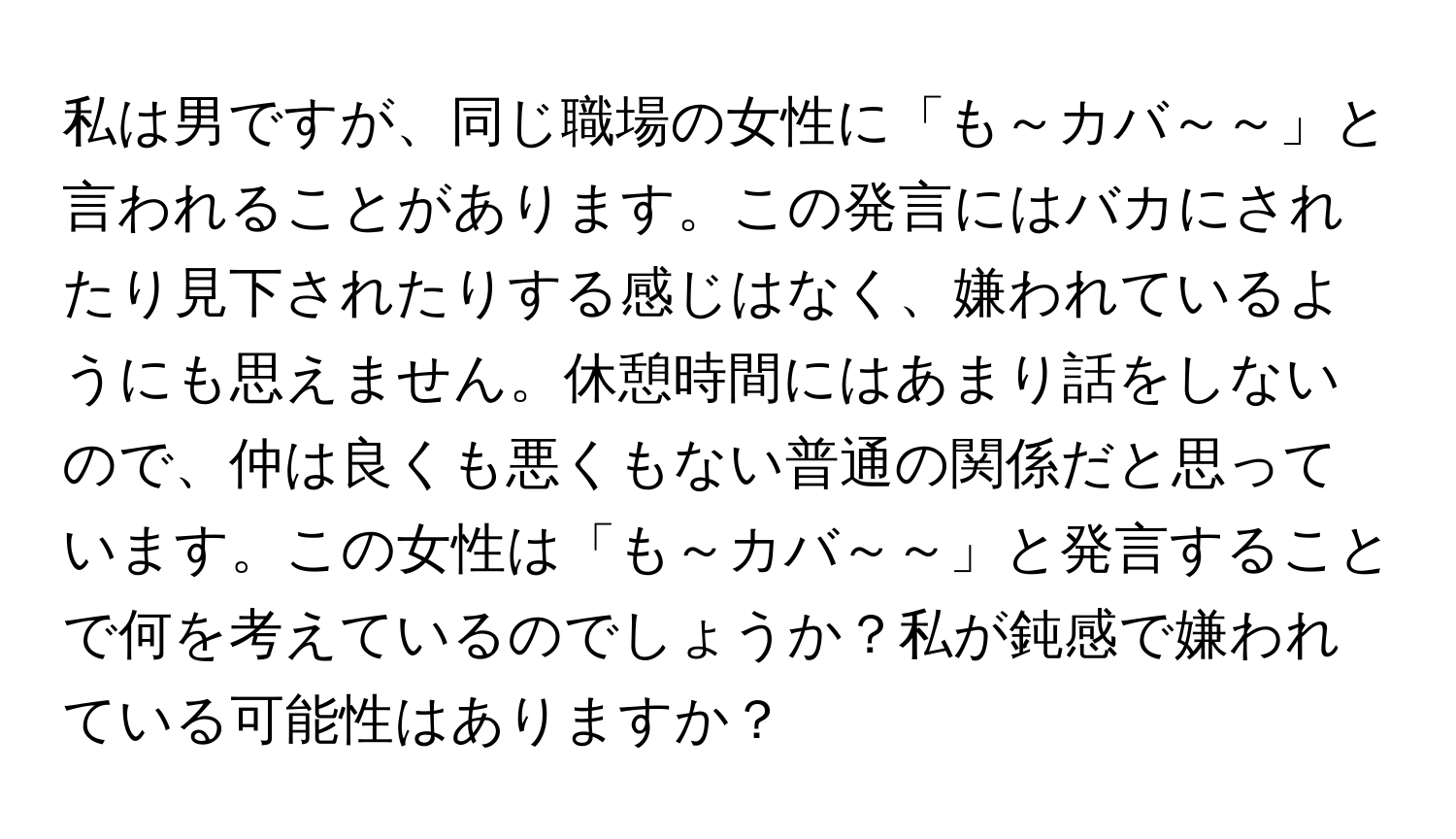 私は男ですが、同じ職場の女性に「も～カバ～～」と言われることがあります。この発言にはバカにされたり見下されたりする感じはなく、嫌われているようにも思えません。休憩時間にはあまり話をしないので、仲は良くも悪くもない普通の関係だと思っています。この女性は「も～カバ～～」と発言することで何を考えているのでしょうか？私が鈍感で嫌われている可能性はありますか？