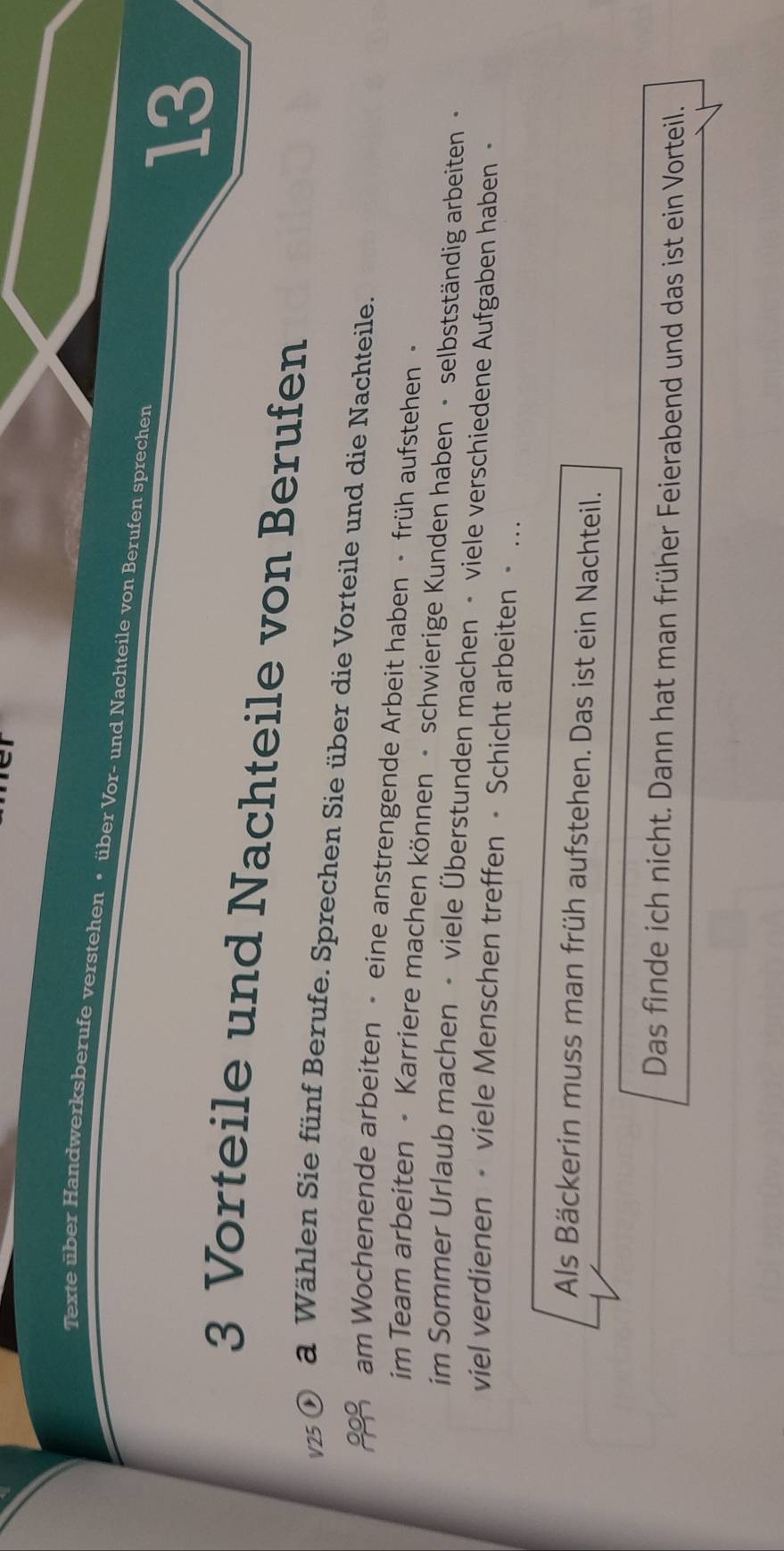 Texte über Handwerksberufe verstehen • über Vor- und Nachteile von Berufen sprechen
13
3 Vorteile und Nachteile von Berufen 
V25 a Wählen Sie fünf Berufe. Sprechen Sie über die Vorteile und die Nachteile. 
am Wochenende arbeiten • eine anstrengende Arbeit haben • früh aufstehen· 
im Team arbeiten · Karriere machen können • schwierige Kunden haben • selbstständig arbeiten - 
im Sommer Urlaub machen - viele Überstunden machen - viele verschiedene Aufgaben haben · 
viel verdienen - viele Menschen treffen • Schicht arbeiten · … 
Als Bäckerin muss man früh aufstehen. Das ist ein Nachteil. 
Das finde ich nicht. Dann hat man früher Feierabend und das ist ein Vorteil.