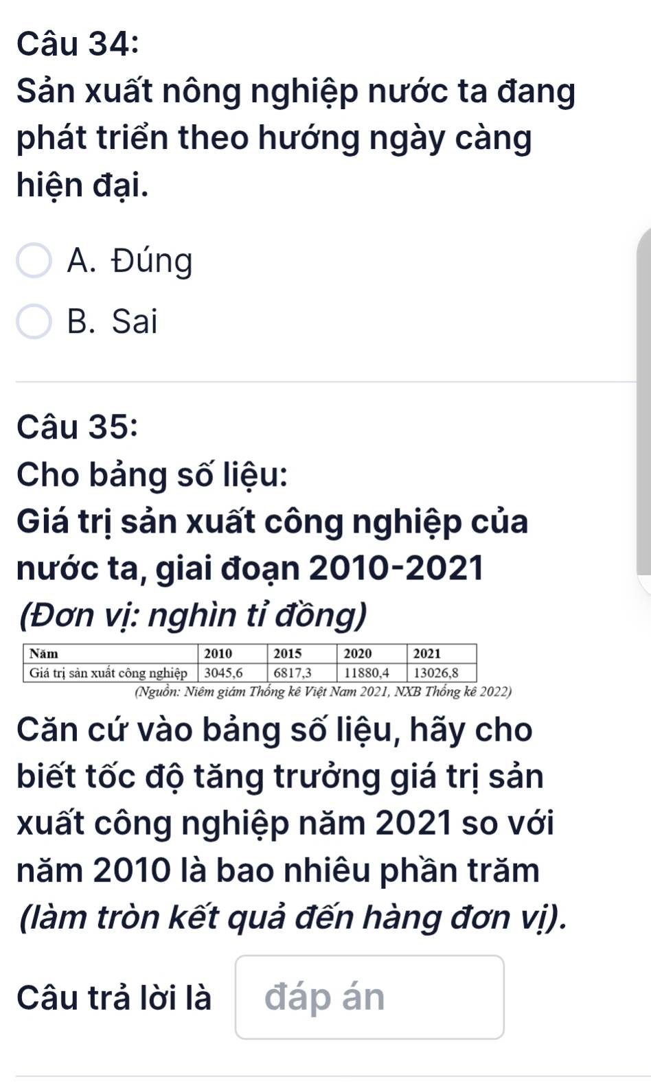 Sản xuất nông nghiệp nước ta đang
phát triển theo hướng ngày càng
hiện đại.
A. Đúng
B. Sai
Câu 35:
Cho bảng số liệu:
Giá trị sản xuất công nghiệp của
nước ta, giai đoạn 2010-2021
(Đơn vị: nghìn tỉ đồng)
(Nguồn: Niêm giám Thống kê Việt Nam 2021, NXB Thống kê 2022)
Căn cứ vào bảng số liệu, hãy cho
biết tốc độ tăng trưởng giá trị sản
xuất công nghiệp năm 2021 so với
năm 2010 là bao nhiêu phần trăm
(làm tròn kết quả đến hàng đơn vị).
Câu trả lời là đáp án