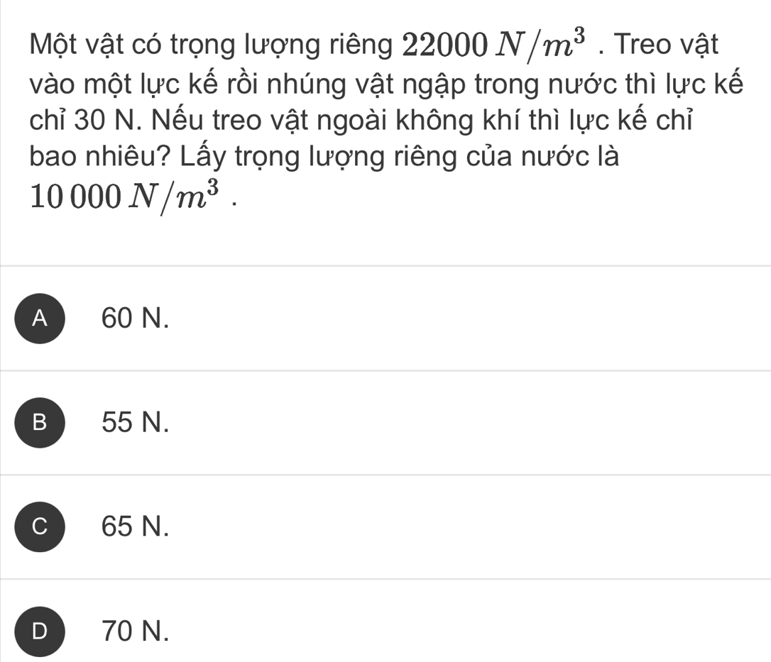 Một vật có trọng lượng riêng 22000N/m^3. Treo vật
vào một lực kế rồi nhúng vật ngập trong nước thì lực kế
chỉ 30 N. Nếu treo vật ngoài không khí thì lực kế chỉ
bao nhiêu? Lấy trọng lượng riêng của nước là
10000N/m^3.
A 60 N.
B 55 N.
C  65 N.
D 70 N.