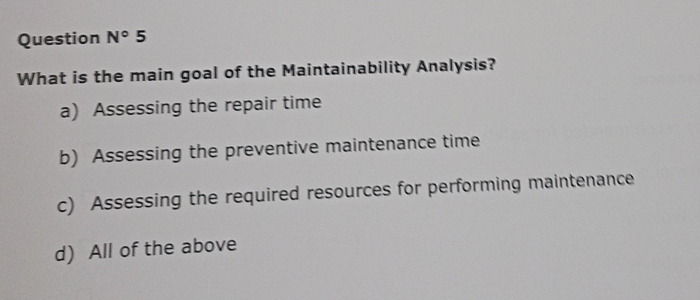 Question N° 5
What is the main goal of the Maintainability Analysis?
a) Assessing the repair time
b) Assessing the preventive maintenance time
c) Assessing the required resources for performing maintenance
d) All of the above