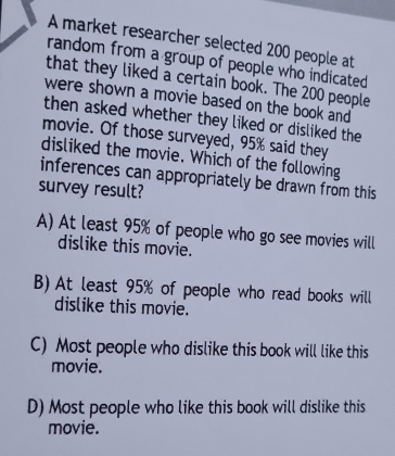 A market researcher selected 200 people at
random from a group of people who indicated 
that they liked a certain book. The 200 people
were shown a movie based on the book and 
then asked whether they liked or disliked the 
movie. Of those surveyed, 95% said they
disliked the movie. Which of the following
inferences can appropriately be drawn from this
survey result?
A) At least 95% of people who go see movies will
dislike this movie.
B) At least 95% of people who read books will
dislike this movie.
C) Most people who dislike this book will like this
movie.
D) Most people who like this book will dislike this
movie.