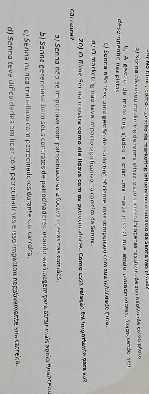 No flme, como a gestão de marketing influenciou o sucesso de Senna nas pistas?
a) Senna não usou marketing de forma eficaz, e seu sucesso foi apenas resultado de sua habilidade como piloto.
b) A gestão de marketing ajudou a criar uma marca pessoal que atraiu patrocinadores, favorecendo seu
desempenho nas pistas.
c) Senna não teve uma gestão de marketing eficiente, mas compensou com sua habilidade pura.
d) O marketing não teve impacto significativo na carreira de Senna.
20) O filme Senna mostra como ele lidava com os patrocinadores. Como essa relação foi importante para sua
carreira?
a) Senna não se importava com patrocinadores e focava apenas nas corridas.
b) Senna gerenciava bem seus contratos de patrocinadores, usando sua imagem para atrair mais apoio financeiro
c) Senna nunca trabalhou com patrocinadores durante sua carreira.
d) Senna teve dificuldades em lidar com patrocinadores e isso impactou negativamente sua carreira.