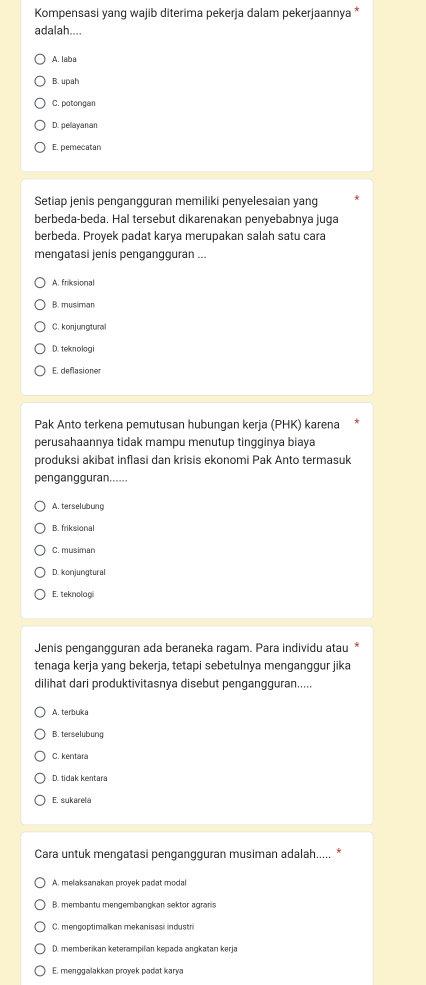 Kompensasi yang wajib diterima pekerja dalam pekerjaannya *
adalah....
A. laba
B. upah
C. potongan
D. pelayanan
E. pemecatan
Setiap jenis pengangguran memiliki penyelesaian yang
berbeda-beda. Hal tersebut dikarenakan penyebabnya juga
berbeda. Proyek padat karya merupakan salah satu cara
mengatasi jenis pengangguran ...
A. friksional
B. musiman
C. konjungtural
D. teknologi
E. deflasioner
Pak Anto terkena pemutusan hubungan kerja (PHK) karena
perusahaannya tidak mampu menutup tingginya biaya
produksi akibat inflasi dan krisis ekonomi Pak Anto termasuk
pengangguran......
A. terselubung
B. friksional
C. musiman
D. konjungtural
E. teknologi
Jenis pengangguran ada beraneka ragam. Para individu atau 
tenaga kerja yang bekerja, tetapi sebetulnya menganggur jika
dilihat dari produktivitasnya disebut pengangguran.....
A. terbuka
B. terselubung
C. kentara
D. tidak kentara
E. sukarela
Cara untuk mengatasi pengangguran musiman adalah..... *
A. melaksanakan proyek padat modal
B. memb an tu men g em b an okan s ekt or a gran
C. mengoptimalkan mekanisasi industri
D. memberikan keterampilan kepada angkatan kerja
E. menggalakkan proyek padat karya