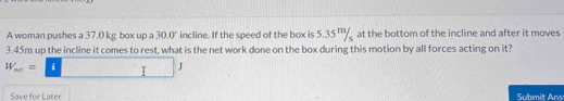 A woman pushes a 37.0 kg box up a 30.0° incline. If the speed of the box is 5.35 " at the bottom of the incline and after it moves
3.45m up the incline it comes to rest, what is the net work done on the box during this motion by all forces acting on it?
W_sim =□ J
Save for Later Submit Ans