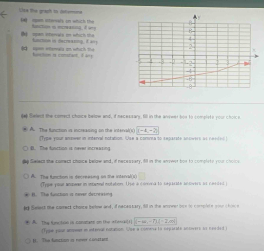 Use the graph to determune
(a) opam intervals on which the
funiction is increasing, if any
() upan intervals on which the
functom is decreasing, if any
) open intenals on which the
function is constant, if any
(a) Select the correct choice below and, if necessary, fill in the answer box to complete your choice.
A. The function is increasing on the interval(s) (-4,-2)
(Type your answer in interval notation. Use a comma to separate answers as needed.)
B. The function is never increasing
(b) Sellect the correct choice below and, if necessary, fill in the answer box to complete your choice
A. The function is decreasing on the interval(s)
(Type your answer in interval notation. Use a comma to separate answers as needed.)
B. The function is never decreasing
(d Select the correct choice below and, if necessary, fill in the answer box to complete your choice
A. The function is constant on the interval(s) (-∈fty ,-7),(-2,∈fty )
(Type your anower in interral notation. Use a comma to separate answers as needed )
B. The function is never constant