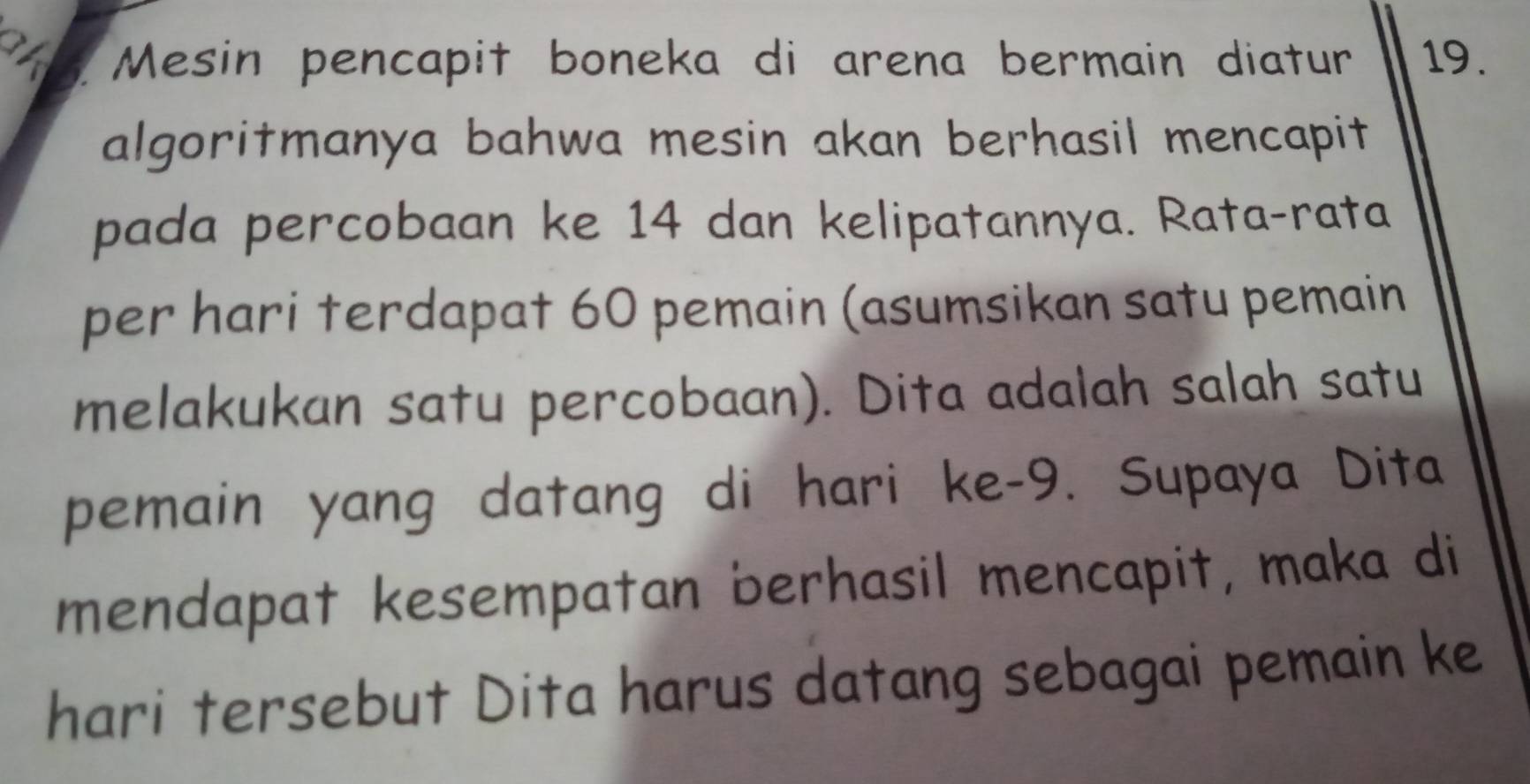 a Mesin pencapit boneka di arena bermain diatur 19. 
algoritmanya bahwa mesin akan berhasil mencapit 
pada percobaan ke 14 dan kelipatannya. Rata-rata 
per hari terdapat 60 pemain (asumsikan satu pemain 
melakukan satu percobaan). Dita adalah salah satu 
pemain yang datang di hari ke- 9. Supaya Dita 
mendapat kesempatan berhasil mencapit, maka di 
hari tersebut Dita harus datang sebagai pemain ke