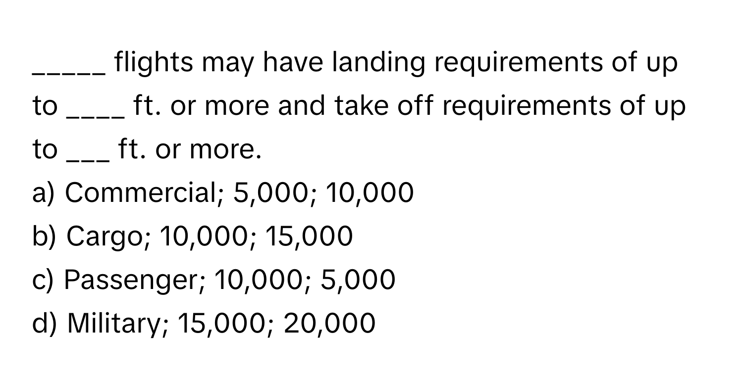 flights may have landing requirements of up to ____ ft. or more and take off requirements of up to ___ ft. or more.

a) Commercial; 5,000; 10,000
b) Cargo; 10,000; 15,000
c) Passenger; 10,000; 5,000
d) Military; 15,000; 20,000