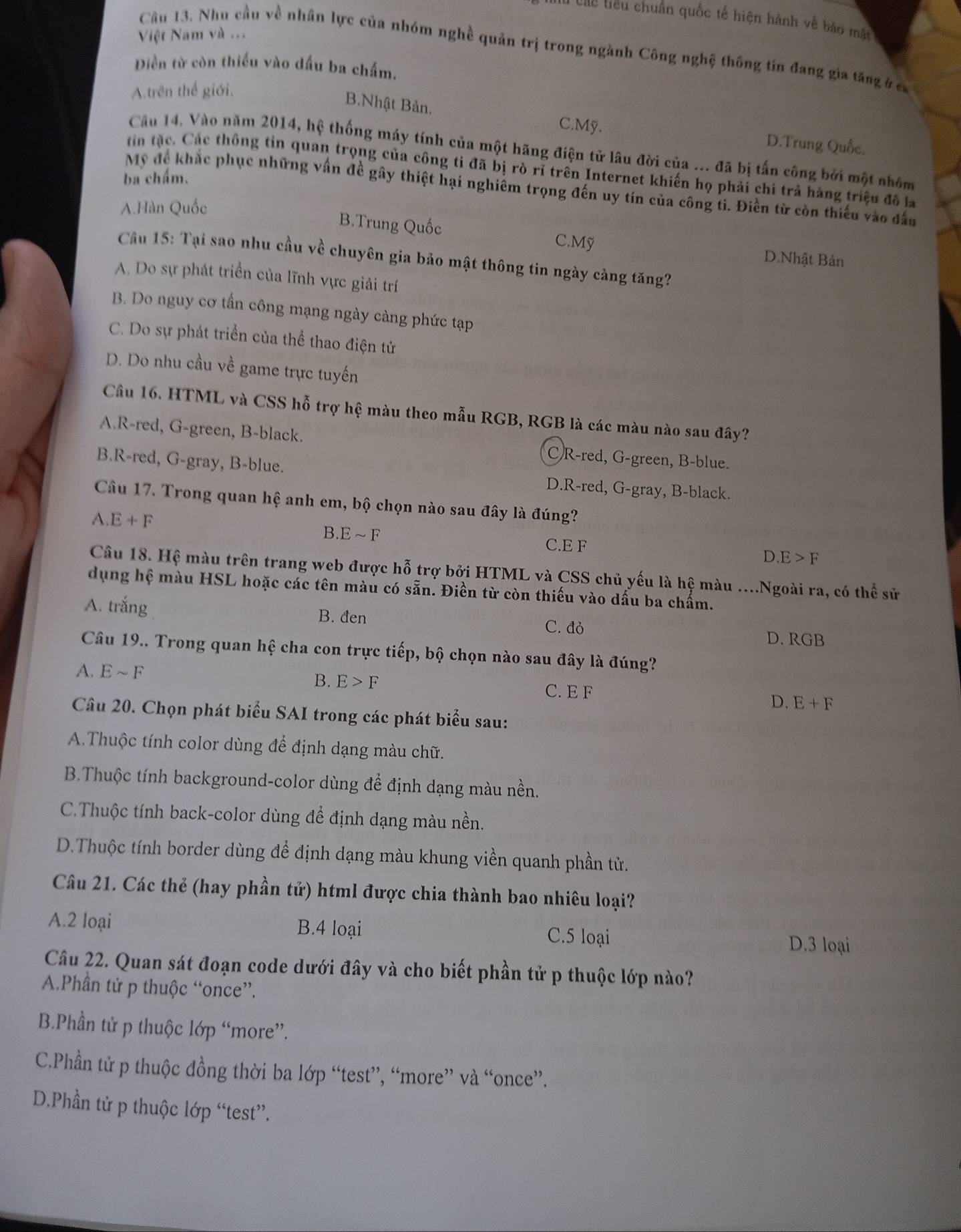 các tiêu chuẩn quốc tế hiện hành về báo mắt
Việt Nam và ...
Câu 13. Nhu cầu về nhân lực của nhóm nghề quản trị trong ngành Công nghệ thông tín đang gia tăng ở c
Diền từ còn thiều vào dấu ba chấm.
A.trên thể giới,
B.Nhật Bản. C.Mỹ. D.Trung Quốc.
Câu 14. Vào năm 2014, hệ thống máy tính của một hãng điện tử lâu đời của ... đã bị tấn công bởi một nhóm
tin tặc. Các thông tin quan trọng của công tỉ đã bị rò rỉ trên Internet khiến họ phải chi trả hàng triệu đô la
ba chấm.
Mỹ đề khắc phục những vấn đề gây thiệt hại nghiêm trọng đến uy tín của công ti. Điền từ còn thiếu vào đấu
A.Hàn Quốc
B.Trung Quốc
C.Mỹ D.Nhật Bản
Câu 15: Tại sao nhu cầu về chuyên gia bảo mật thông tin ngày càng tăng?
A. Do sự phát triển của lĩnh vực giải trí
B. Do nguy cơ tấn công mạng ngày càng phức tạp
C. Do sự phát triển của thể thao điện tử
D. Do nhu cầu về game trực tuyến
Câu 16. HTML và CSS hỗ trợ hệ màu theo mẫu RGB, RGB là các màu nào sau đây?
A.R-red, G-green, B-black. C)R-red, G-green, B-blue.
B.R-red, G-gray, B-blue. D.R-red, G-gray, B-black.
Câu 17. Trong quan hệ anh em, bộ chọn nào sau đây là đúng?
A. E+F B. Esim F
C.E F
D E>F
Câu 18. Hệ màu trên trang web được hỗ trợ bởi HTML và CSS chủ yếu là hệ màu ....Ngoài ra, có thể sử
dụng hệ màu HSL hoặc các tên màu có sẵn. Điền từ còn thiếu vào dấu ba chẩm.
A. trắng B. đen C. đỏ D. RGB
Câu 19.. Trong quan hệ cha con trực tiếp, bộ chọn nào sau đây là đúng?
B. E>F
A. Esim F C. E F D. E+F
Câu 20. Chọn phát biểu SAI trong các phát biểu sau:
A.Thuộc tính color dùng để định dạng màu chữ.
B.Thuộc tính background-color dùng để định dạng màu nền.
C.Thuộc tính back-color dùng để định dạng màu nền.
D.Thuộc tính border dùng để định dạng màu khung viền quanh phần tử.
Câu 21. Các thẻ (hay phần tử) html được chia thành bao nhiêu loại?
A.2 loại B.4 loại C.5 loại
D.3 loại
Câu 22. Quan sát đoạn code dưới đây và cho biết phần tử p thuộc lớp nào?
A.Phần tử p thuộc “once”.
B.Phần tử p thuộc lớp “more”.
C.Phần tử p thuộc đồng thời ba lớp “test”, “more” và “once”.
D.Phần tử p thuộc lớp “test”.