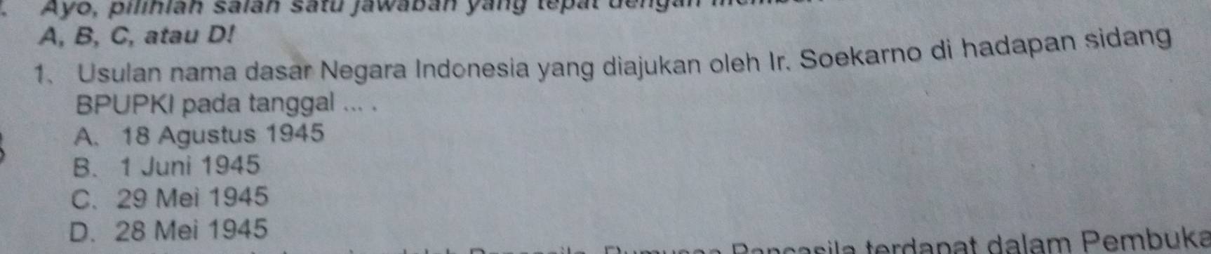 .Ayo, pilinian saián satu jawabán yang tepat denga
A, B, C, atau D!
1. Usulan nama dasar Negara Indonesia yang diajukan oleh Ir. Soekarno di hadapan sidang
BPUPKI pada tanggal ... .
A. 18 Agustus 1945
B. 1 Juni 1945
C. 29 Mei 1945
D. 28 Mei 1945
tançasila terdapat dalam Pembuka