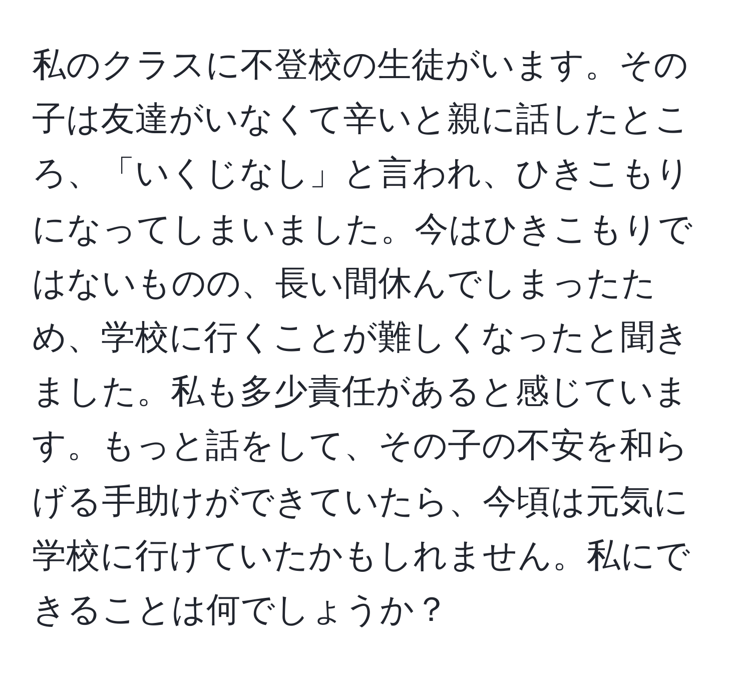 私のクラスに不登校の生徒がいます。その子は友達がいなくて辛いと親に話したところ、「いくじなし」と言われ、ひきこもりになってしまいました。今はひきこもりではないものの、長い間休んでしまったため、学校に行くことが難しくなったと聞きました。私も多少責任があると感じています。もっと話をして、その子の不安を和らげる手助けができていたら、今頃は元気に学校に行けていたかもしれません。私にできることは何でしょうか？