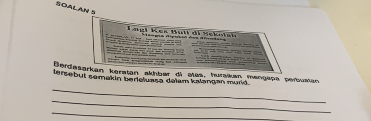 SOALAN 5 
Lagi Kes Buli di Sekolah 
a gs a i u u i an i ten an 
Berdasarkan keratan akhbar di atas, huraikan mengapa perbuatan 
tersebut semakin berleluasa dalam kalangan murid. 
_ 
_ 
_