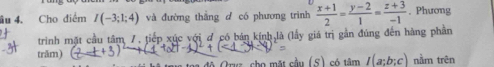 âu 4. Cho điểm I(-3;1;4) và đường thằng d có phương trình  (x+1)/2 = (y-2)/1 = (z+3)/-1 . Phương 
triình mặt cầu tâm 7. tiếp xúc với ơ có bán kính là (lấy giá trị gần đúng đến hàng phần 
trăm) (2_ _  
độ Oruz cho mặt cầu (S) có timI(a;b;c) nằm trên