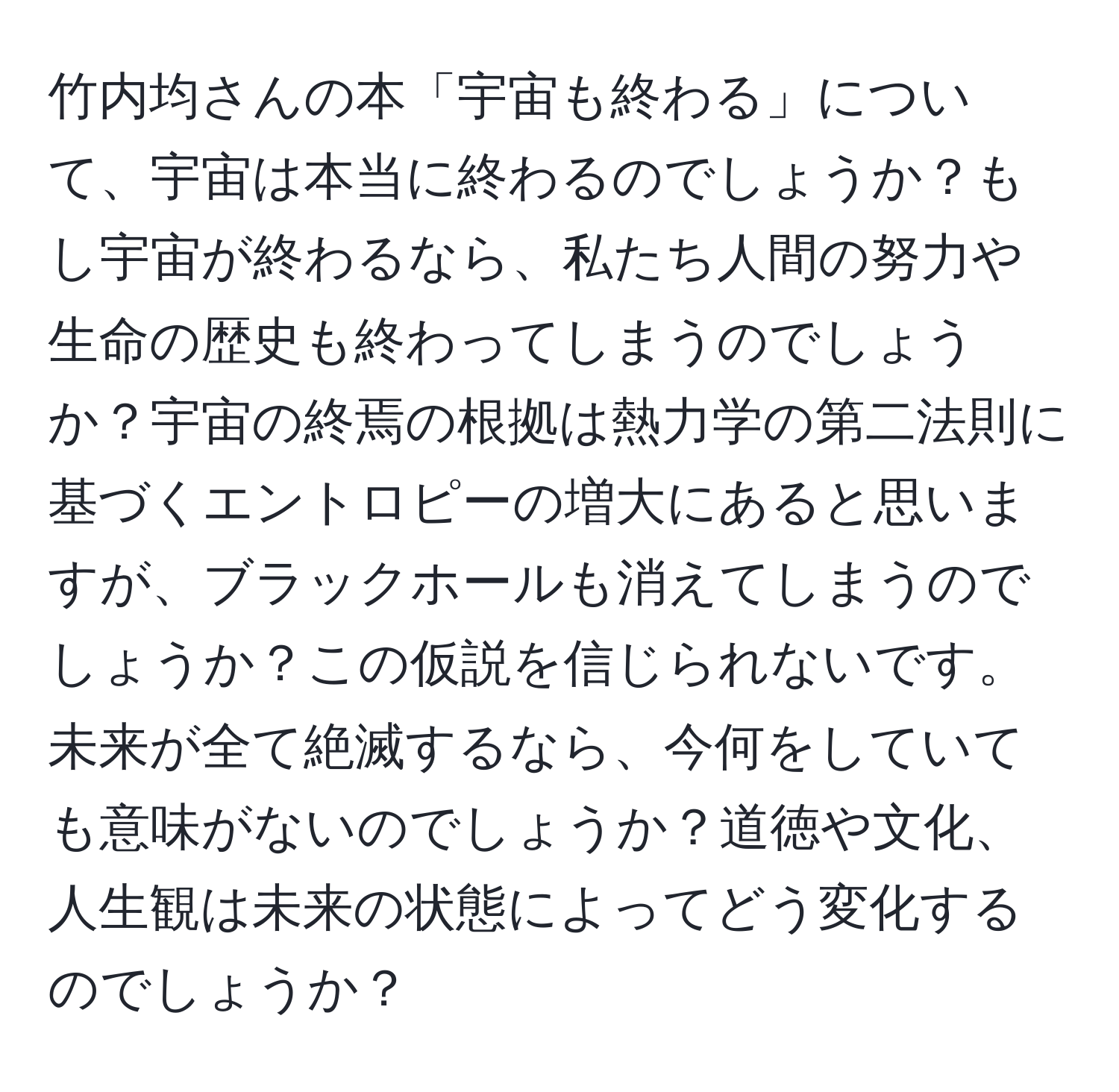 竹内均さんの本「宇宙も終わる」について、宇宙は本当に終わるのでしょうか？もし宇宙が終わるなら、私たち人間の努力や生命の歴史も終わってしまうのでしょうか？宇宙の終焉の根拠は熱力学の第二法則に基づくエントロピーの増大にあると思いますが、ブラックホールも消えてしまうのでしょうか？この仮説を信じられないです。未来が全て絶滅するなら、今何をしていても意味がないのでしょうか？道徳や文化、人生観は未来の状態によってどう変化するのでしょうか？