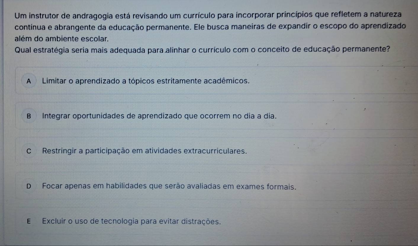 Um instrutor de andragogia está revisando um currículo para incorporar princípios que refletem a natureza
contínua e abrangente da educação permanente. Ele busca maneiras de expandir o escopo do aprendizado
além do ambiente escolar.
Qual estratégia seria mais adequada para alinhar o currículo com o conceito de educação permanente?
A Limitar o aprendizado a tópicos estritamente acadêmicos.
B Integrar oportunidades de aprendizado que ocorrem no dia a dia.
C Restringir a participação em atividades extracurriculares.
D Focar apenas em habilidades que serão avaliadas em exames formais.
E Excluir o uso de tecnologia para evitar distrações.