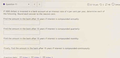 3000 dollars is invested in a bank account at an interest rate of 4 per cent per year, determine each of 
the following. Round each answer to the nearest cent. 
Find the amount in the bank after 15 years if interest is compounded annually: 
Find the amount in the bank after 15 years if interest is compounded quarterly: 
Find the amount in the bank after 15 years if interest is compounded monthly: 
Finally, find the amount in the bank after 15 years if interest is compounded continuously: 
* Viden 1