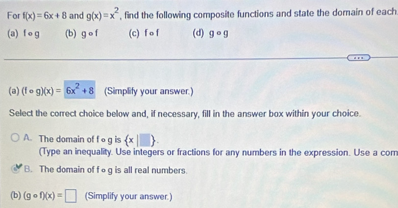 For f(x)=6x+8 and g(x)=x^2 , find the following composite functions and state the domain of each
(a) f o g (b) gcirc f (c) f O f (d) gcirc g
(a) (fcirc g)(x)=6x^2+8 (Simplify your answer.)
Select the correct choice below and, if necessary, fill in the answer box within your choice.
A. The domain of f o g is  x|□ . 
(Type an inequality. Use integers or fractions for any numbers in the expression. Use a com
B. The domain of fog is all real numbers.
(b) (gcirc f)(x)=□ (Simplify your answer.)