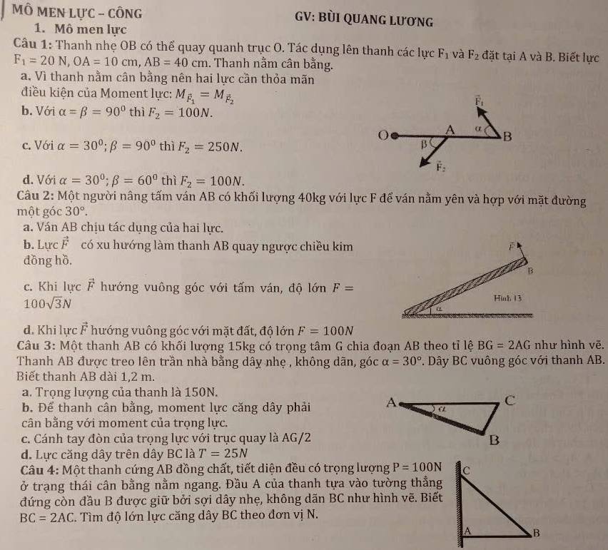 MÔ MEN LựC - CÔNG GV: BùI QUANG LƯơNG
1. Mô men lực
Câu 1: Thanh nhẹ OB có thể quay quanh trục O. Tác dụng lên thanh các lực F_1 và F_2 đặt taiA và B. Biết lực
F_1=20N,OA=10cm,AB=40cm 1. Thanh nằm cân bằng.
a. Vì thanh nằm cân bằng nên hai lực cần thỏa mãn
điều kiện của Moment lực: M_F_1=M_F_2
b. Với alpha =beta =90° thì F_2=100N.
c. Với alpha =30°;beta =90° thì F_2=250N.
d. Với alpha =30°;beta =60° thì F_2=100N.
Câu 2: Một người nâng tấm ván AB có khối lượng 40kg với lực F để ván nằm yên và hợp với mặt đường
một góc 30°.
a. Ván AB chịu tác dụng của hai lực.
b. Lực vector F có xu hướng làm thanh AB quay ngược chiều kim
đồng hồ.
c. Khi lực vector F hướng vuông góc với tấm ván, độ lớn F=
100sqrt(3)N
d. Khi lực vector F hướng vuông góc với mặt đất, độ lớn F=100N
Câu 3: Một thanh AB có khối lượng 15kg có trọng tâm G chia đoạn AB theo tỉ lệ BG=2AG như hình vẽ.
Thanh AB được treo lên trần nhà bằng dây nhẹ , không dãn, góc alpha =30°. Dây BC vuông góc với thanh AB.
Biết thanh AB dài 1,2 m.
a. Trọng lượng của thanh là 150N.
b. Để thanh cân bằng, moment lực căng dây phải
cân bằng với moment của trọng lực.
c. Cánh tay đòn của trọng lực với trục quay là AG/2
d. Lực căng dây trên dây BC là T=25N
Câu 4: Một thanh cứng AB đồng chất, tiết diện đều có trọng lượng P=100N
ở trạng thái cân bằng nằm ngang. Đầu A của thanh tựa vào tường thẳng
đứng còn đầu B được giữ bởi sợi dây nhẹ, không dãn BC như hình vẽ. Biết
BC=2AC. Tìm độ lớn lực căng dây BC theo đơn vị N.