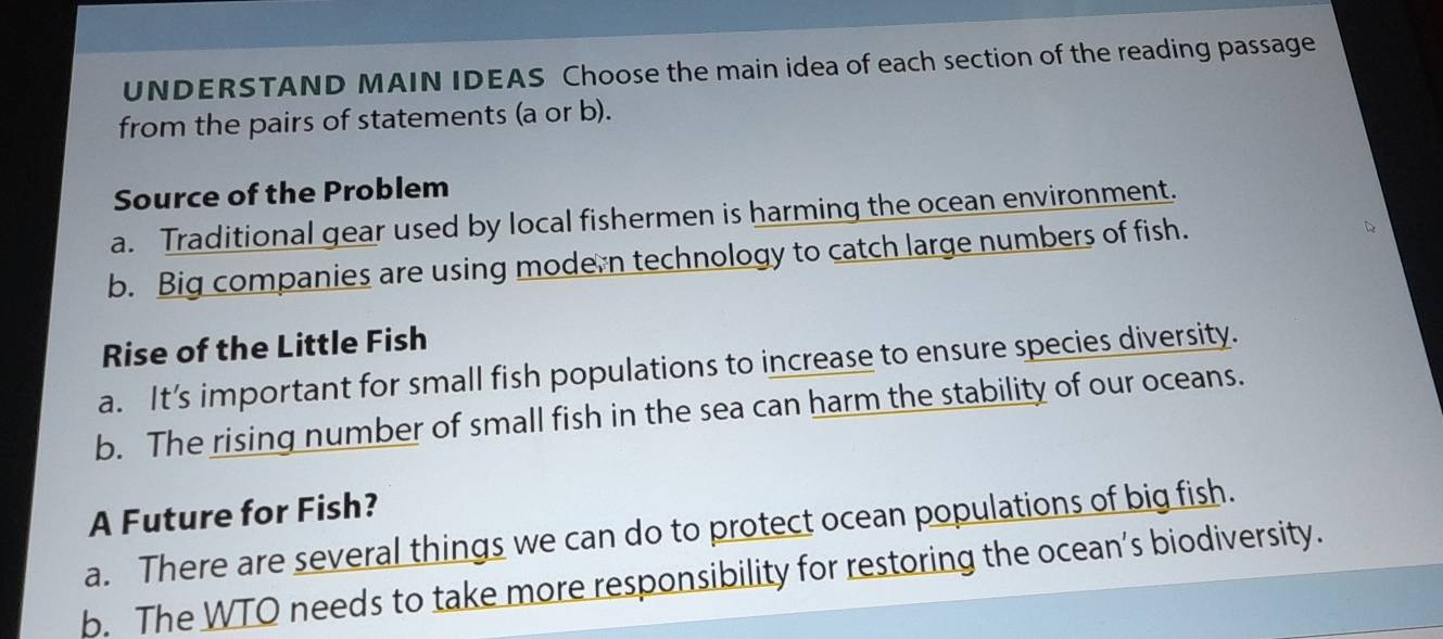 UNDERSTAND MAIN IDEAS Choose the main idea of each section of the reading passage
from the pairs of statements (a or b).
Source of the Problem
a. Traditional gear used by local fishermen is harming the ocean environment.
b. Big companies are using modern technology to catch large numbers of fish.
Rise of the Little Fish
a. It’s important for small fish populations to increase to ensure species diversity.
b. The rising number of small fish in the sea can harm the stability of our oceans.
A Future for Fish?
a. There are several things we can do to protect ocean populations of big fish.
b. The WTO needs to take more responsibility for restoring the ocean’s biodiversity.